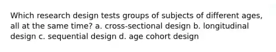 Which research design tests groups of subjects of different ages, all at the same time? a. cross-sectional design b. longitudinal design c. sequential design d. age cohort design