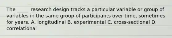 The _____ research design tracks a particular variable or group of variables in the same group of participants over time, sometimes for years. A. longitudinal B. experimental C. cross-sectional D. correlational