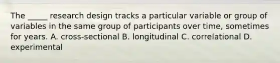 The _____ research design tracks a particular variable or group of variables in the same group of participants over time, sometimes for years. A. cross-sectional B. longitudinal C. correlational D. experimental