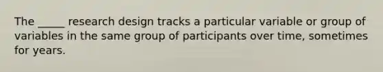 The _____ research design tracks a particular variable or group of variables in the same group of participants over time, sometimes for years.