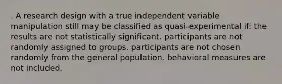 . A research design with a true independent variable manipulation still may be classified as quasi-experimental if: the results are not statistically significant. participants are not randomly assigned to groups. participants are not chosen randomly from the general population. behavioral measures are not included.