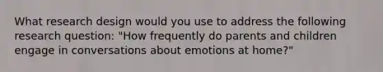 What research design would you use to address the following research question: "How frequently do parents and children engage in conversations about emotions at home?"