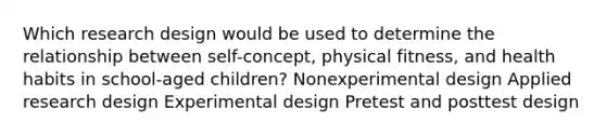 Which research design would be used to determine the relationship between self-concept, physical fitness, and health habits in school-aged children? Nonexperimental design Applied research design Experimental design Pretest and posttest design