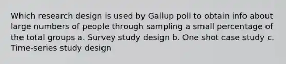 Which research design is used by Gallup poll to obtain info about large numbers of people through sampling a small percentage of the total groups a. Survey study design b. One shot case study c. Time-series study design