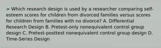 > Which research design is used by a researcher comparing self-esteem scores for children from divorced families versus scores for children from families with no divorce? A. Differential Research Design B. Pretest-only nonequivalent control group design C. Pretest-posttest nonequivalent control group design D. Time-Series Design