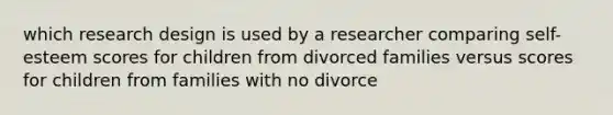 which research design is used by a researcher comparing self-esteem scores for children from divorced families versus scores for children from families with no divorce