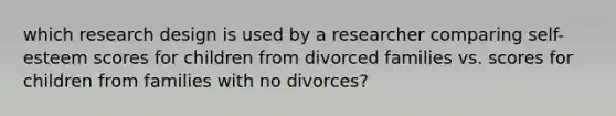 which research design is used by a researcher comparing self-esteem scores for children from divorced families vs. scores for children from families with no divorces?