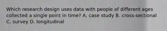 Which research design uses data with people of different ages collected a single point in time? A. case study B. cross-sectional C. survey D. longitudinal