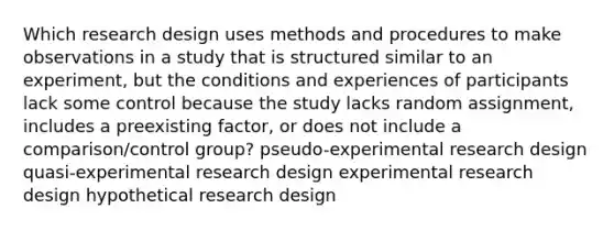 Which research design uses methods and procedures to make observations in a study that is structured similar to an experiment, but the conditions and experiences of participants lack some control because the study lacks random assignment, includes a preexisting factor, or does not include a comparison/control group? pseudo-experimental research design quasi-experimental research design experimental research design hypothetical research design