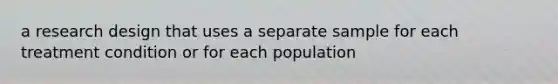 a research design that uses a separate sample for each treatment condition or for each population