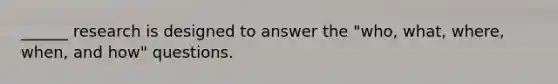 ______ research is designed to answer the "who, what, where, when, and how" questions.