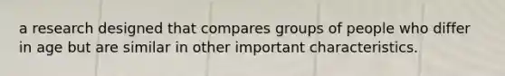 a research designed that compares groups of people who differ in age but are similar in other important characteristics.