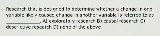 Research that is designed to determine whether a change in one variable likely caused change in another variable is referred to as _______________. A) exploratory research B) causal research C) descriptive research D) none of the above