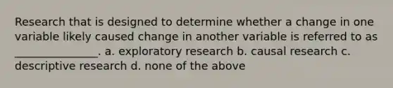 Research that is designed to determine whether a change in one variable likely caused change in another variable is referred to as _______________. a. exploratory research b. causal research c. descriptive research d. none of the above