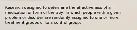 Research designed to determine the effectiveness of a medication or form of therapy, in which people with a given problem or disorder are randomly assigned to one or more treatment groups or to a control group.