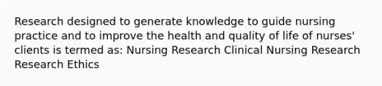 Research designed to generate knowledge to guide nursing practice and to improve the health and quality of life of nurses' clients is termed as: Nursing Research Clinical Nursing Research <a href='https://www.questionai.com/knowledge/kiwbIpnkRr-research-ethics' class='anchor-knowledge'>research ethics</a> ​