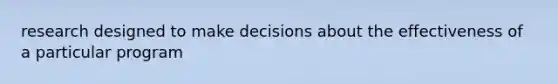 research designed to make decisions about the effectiveness of a particular program