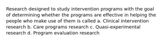 Research designed to study intervention programs with the goal of determining whether the programs are effective in helping the people who make use of them is called a. Clinical intervention research b. Care programs research c. Quasi-experimental research d. Program evaluation research