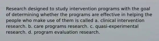 Research designed to study intervention programs with the goal of determining whether the programs are effective in helping the people who make use of them is called a. clinical intervention research. b. care programs research. c. quasi-experimental research. d. program evaluation research.