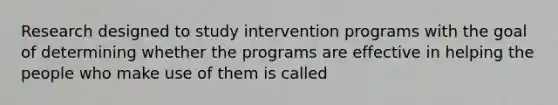 Research designed to study intervention programs with the goal of determining whether the programs are effective in helping the people who make use of them is called