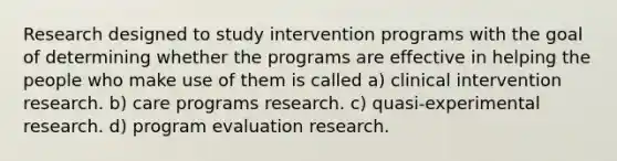 Research designed to study intervention programs with the goal of determining whether the programs are effective in helping the people who make use of them is called a) clinical intervention research. b) care programs research. c) quasi-experimental research. d) program evaluation research.