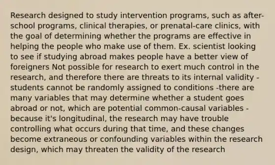 Research designed to study intervention programs, such as after-school programs, clinical therapies, or prenatal-care clinics, with the goal of determining whether the programs are effective in helping the people who make use of them. Ex. scientist looking to see if studying abroad makes people have a better view of foreigners Not possible for research to exert much control in the research, and therefore there are threats to its internal validity -students cannot be randomly assigned to conditions -there are many variables that may determine whether a student goes abroad or not, which are potential common-causal variables -because it's longitudinal, the research may have trouble controlling what occurs during that time, and these changes become extraneous or confounding variables within the research design, which may threaten the validity of the research