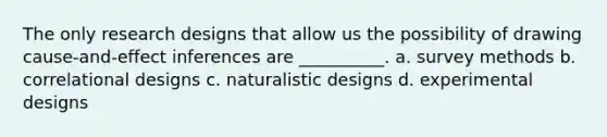 The only research designs that allow us the possibility of drawing cause-and-effect inferences are __________. a. survey methods b. correlational designs c. naturalistic designs d. experimental designs