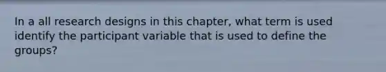 In a all research designs in this chapter, what term is used identify the participant variable that is used to define the groups?