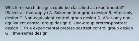 Which research designs could be classified as experimental? (Select all that apply.) A. Solomon four-group design B. After-only design C. Non-equivalent control group design D. After-only non-equivalent control group design E. One-group pretest-posttest design F. True experimental pretest-posttest control group design G. Time-series design