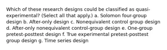 Which of these research designs could be classified as quasi-experimental? (Select all that apply.) a. Solomon four-group design b. After-only design c. Nonequivalent control group design d. After-only nonequivalent control-group design e. One-group pretest-posttest design f. True experimental pretest-posttest group design g. Time series design