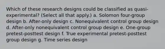 Which of these research designs could be classified as quasi-experimental? (Select all that apply.) a. Solomon four-group design b. After-only design c. Nonequivalent control group design d. After-only nonequivalent control group design e. One-group pretest-posttest design f. True experimental pretest-posttest group design g. Time series design