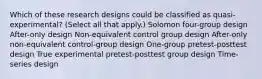 Which of these research designs could be classified as quasi-experimental? (Select all that apply.) Solomon four-group design After-only design Non-equivalent control group design After-only non-equivalent control-group design One-group pretest-posttest design True experimental pretest-posttest group design Time-series design