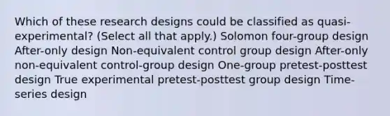 Which of these research designs could be classified as quasi-experimental? (Select all that apply.) Solomon four-group design After-only design Non-equivalent control group design After-only non-equivalent control-group design One-group pretest-posttest design True experimental pretest-posttest group design Time-series design