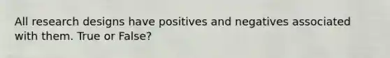 All research designs have positives and negatives associated with them. True or False?