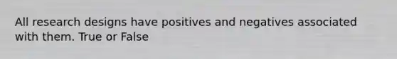 All research designs have positives and negatives associated with them. True or False