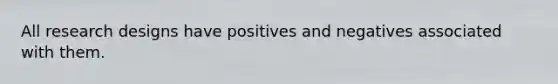 All research designs have positives and negatives associated with them.