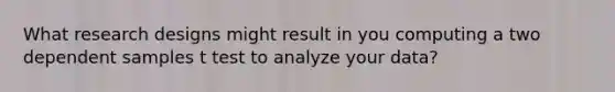 What research designs might result in you computing a two dependent samples t test to analyze your data?