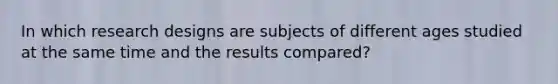 In which research designs are subjects of different ages studied at the same time and the results compared?