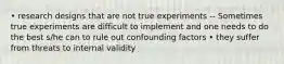 • research designs that are not true experiments -- Sometimes true experiments are difficult to implement and one needs to do the best s/he can to rule out confounding factors • they suffer from threats to internal validity