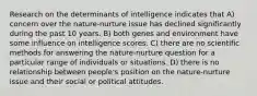 Research on the determinants of intelligence indicates that A) concern over the nature-nurture issue has declined significantly during the past 10 years. B) both genes and environment have some influence on intelligence scores. C) there are no scientific methods for answering the nature-nurture question for a particular range of individuals or situations. D) there is no relationship between people's position on the nature-nurture issue and their social or political attitudes.