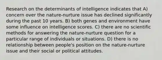 Research on the determinants of intelligence indicates that A) concern over the nature-nurture issue has declined significantly during the past 10 years. B) both genes and environment have some influence on intelligence scores. C) there are no <a href='https://www.questionai.com/knowledge/kbyVEgDMow-scientific-method' class='anchor-knowledge'>scientific method</a>s for answering the nature-nurture question for a particular range of individuals or situations. D) there is no relationship between people's position on the nature-nurture issue and their social or political attitudes.