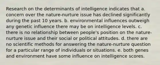 Research on the determinants of intelligence indicates that a. concern over the nature-nurture issue has declined significantly during the past 10 years. b. environmental influences outweigh any genetic influence there may be on intelligence levels. c. there is no relationship between people's position on the nature-nurture issue and their social or political attitudes. d. there are no scientific methods for answering the nature-nurture question for a particular range of individuals or situations. e. both genes and environment have some influence on intelligence scores.