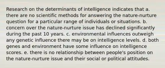 Research on the determinants of intelligence indicates that a. there are no <a href='https://www.questionai.com/knowledge/kbyVEgDMow-scientific-method' class='anchor-knowledge'>scientific method</a>s for answering the nature-nurture question for a particular range of individuals or situations. b. concern over the nature-nurture issue has declined significantly during the past 10 years. c. environmental influences outweigh any genetic influence there may be on intelligence levels. d. both genes and environment have some influence on intelligence scores. e. there is no relationship between people's position on the nature-nurture issue and their social or political attitudes.