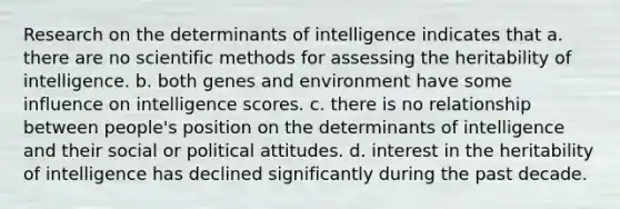 Research on the determinants of intelligence indicates that a. there are no scientific methods for assessing the heritability of intelligence. b. both genes and environment have some influence on intelligence scores. c. there is no relationship between people's position on the determinants of intelligence and their social or political attitudes. d. interest in the heritability of intelligence has declined significantly during the past decade.