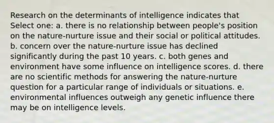 Research on the determinants of intelligence indicates that Select one: a. there is no relationship between people's position on the nature-nurture issue and their social or political attitudes. b. concern over the nature-nurture issue has declined significantly during the past 10 years. c. both genes and environment have some influence on intelligence scores. d. there are no scientific methods for answering the nature-nurture question for a particular range of individuals or situations. e. environmental influences outweigh any genetic influence there may be on intelligence levels.