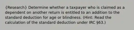 (Research) Determine whether a taxpayer who is claimed as a dependent on another return is entitled to an addition to the standard deduction for age or blindness. (Hint: Read the calculation of the standard deduction under IRC §63.)