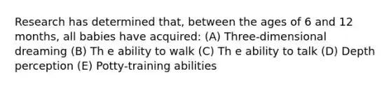 Research has determined that, between the ages of 6 and 12 months, all babies have acquired: (A) Three-dimensional dreaming (B) Th e ability to walk (C) Th e ability to talk (D) Depth perception (E) Potty-training abilities