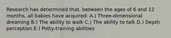 Research has determined that, between the ages of 6 and 12 months, all babies have acquired: A.) Three-dimensional dreaming B.) The ability to walk C.) The ability to talk D.) Depth perception E.) Potty-training abilities