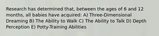 Research has determined that, between the ages of 6 and 12 months, all babies have acquired: A) Three-Dimensional Dreaming B) The Ability to Walk C) The Ability to Talk D) Depth Perception E) Potty-Training Abilities