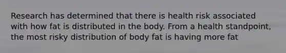 Research has determined that there is health risk associated with how fat is distributed in the body. From a health standpoint, the most risky distribution of body fat is having more fat